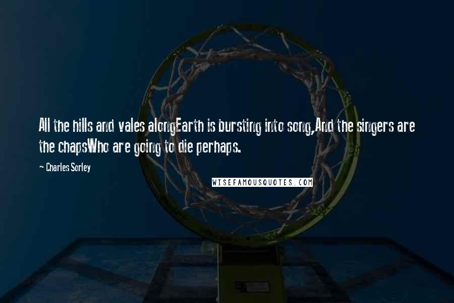 Charles Sorley Quotes: All the hills and vales alongEarth is bursting into song,And the singers are the chapsWho are going to die perhaps.