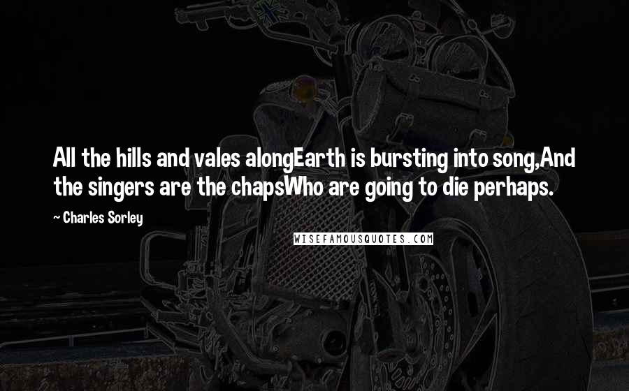 Charles Sorley Quotes: All the hills and vales alongEarth is bursting into song,And the singers are the chapsWho are going to die perhaps.