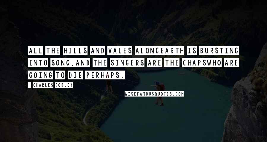 Charles Sorley Quotes: All the hills and vales alongEarth is bursting into song,And the singers are the chapsWho are going to die perhaps.