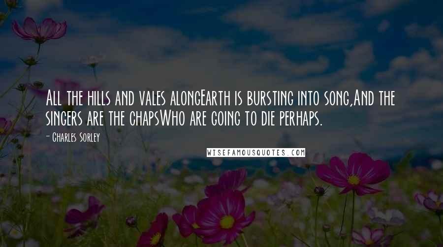 Charles Sorley Quotes: All the hills and vales alongEarth is bursting into song,And the singers are the chapsWho are going to die perhaps.
