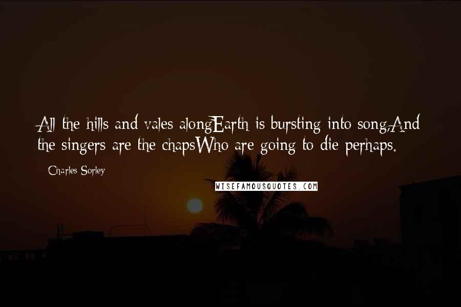 Charles Sorley Quotes: All the hills and vales alongEarth is bursting into song,And the singers are the chapsWho are going to die perhaps.