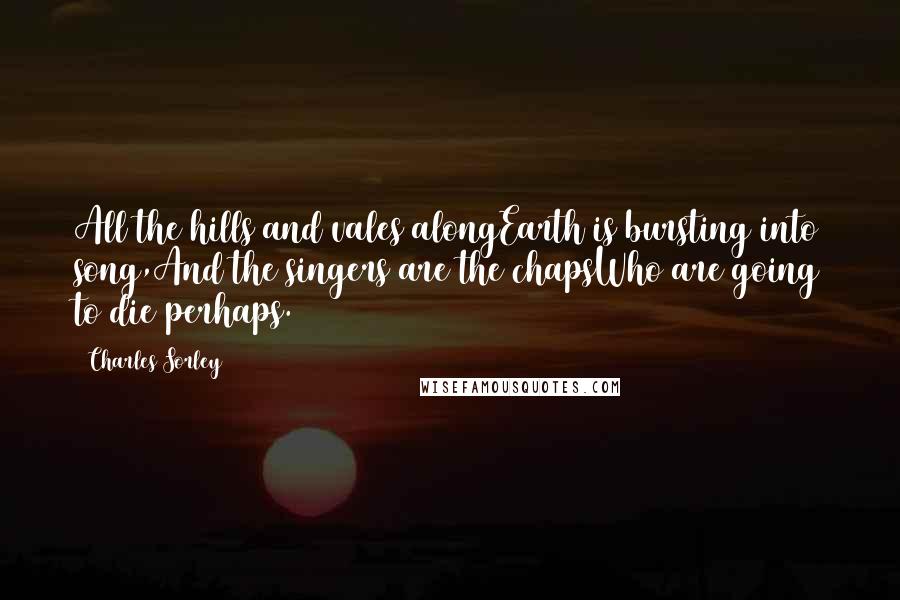 Charles Sorley Quotes: All the hills and vales alongEarth is bursting into song,And the singers are the chapsWho are going to die perhaps.