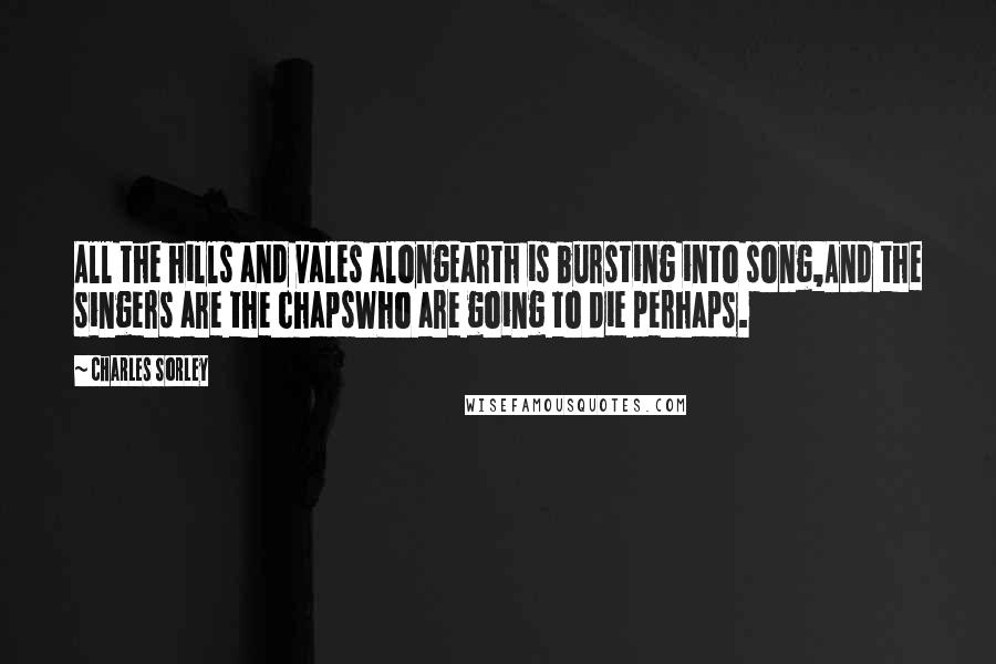 Charles Sorley Quotes: All the hills and vales alongEarth is bursting into song,And the singers are the chapsWho are going to die perhaps.