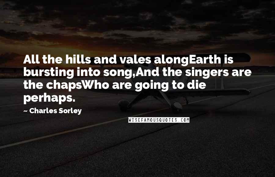 Charles Sorley Quotes: All the hills and vales alongEarth is bursting into song,And the singers are the chapsWho are going to die perhaps.