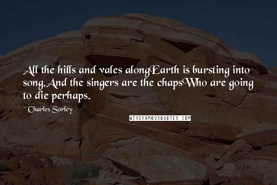 Charles Sorley Quotes: All the hills and vales alongEarth is bursting into song,And the singers are the chapsWho are going to die perhaps.