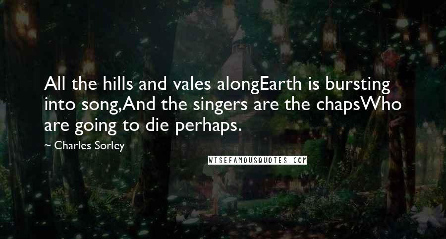 Charles Sorley Quotes: All the hills and vales alongEarth is bursting into song,And the singers are the chapsWho are going to die perhaps.