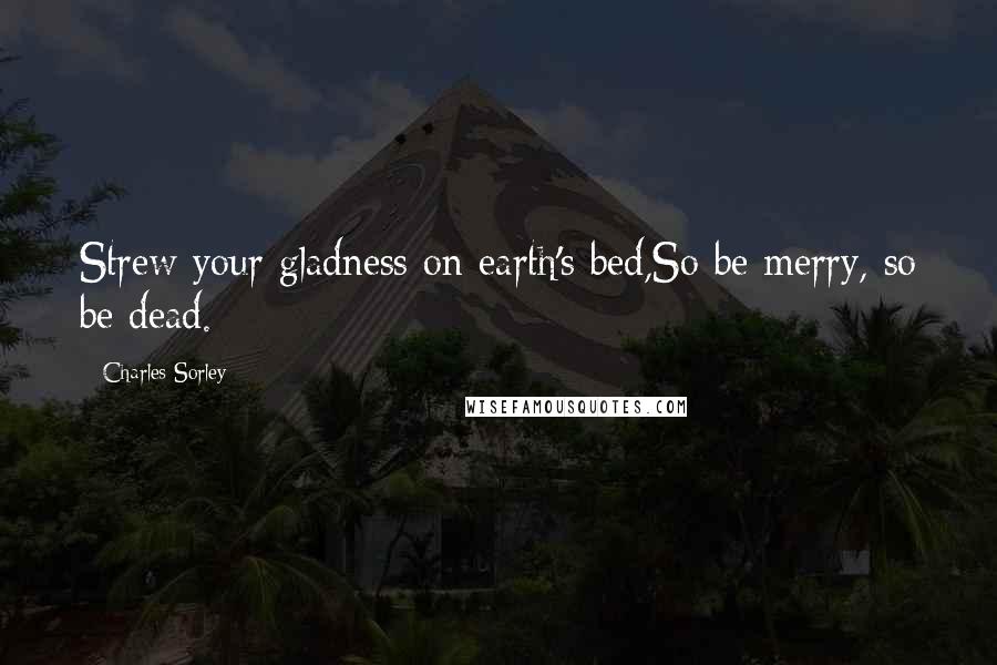 Charles Sorley Quotes: Strew your gladness on earth's bed,So be merry, so be dead.