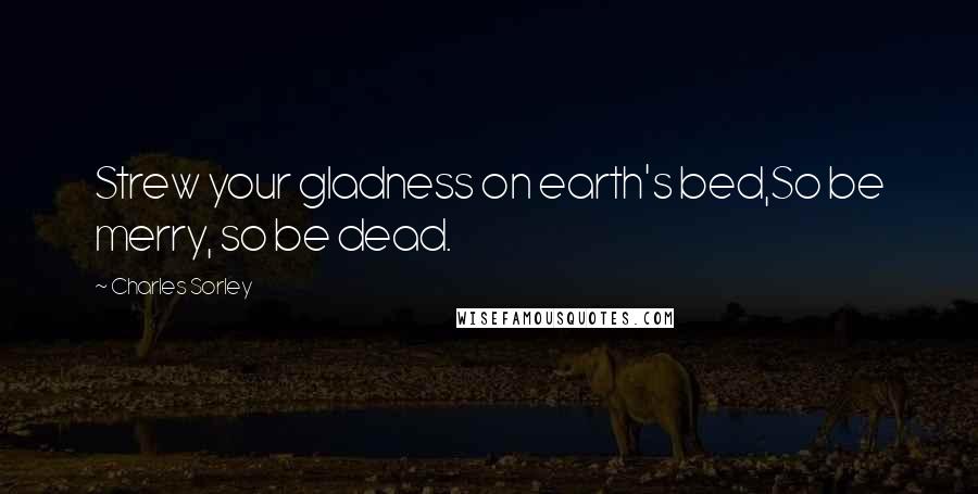 Charles Sorley Quotes: Strew your gladness on earth's bed,So be merry, so be dead.