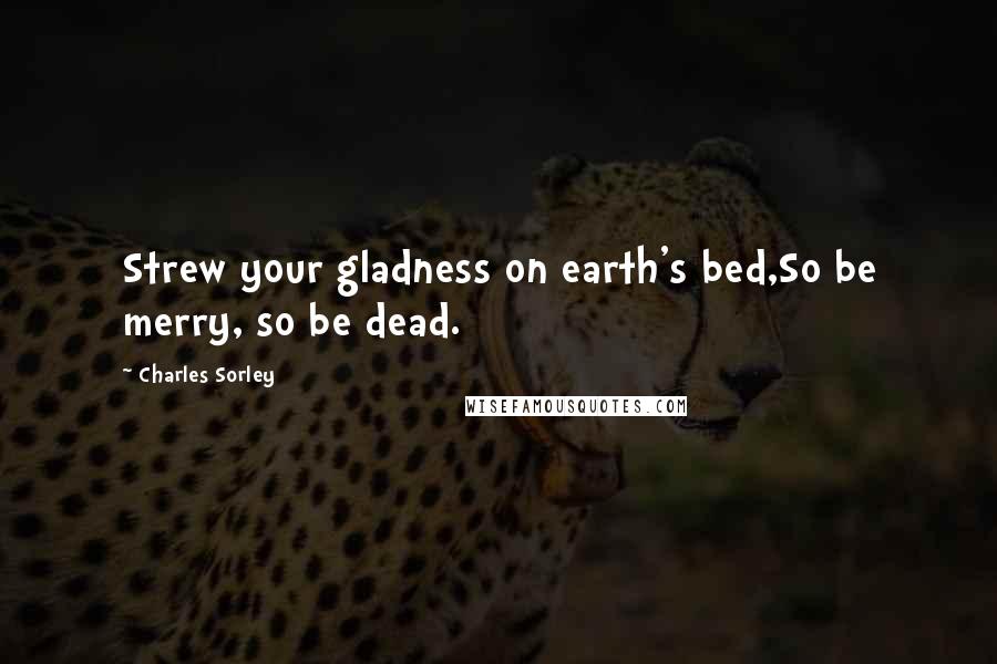 Charles Sorley Quotes: Strew your gladness on earth's bed,So be merry, so be dead.