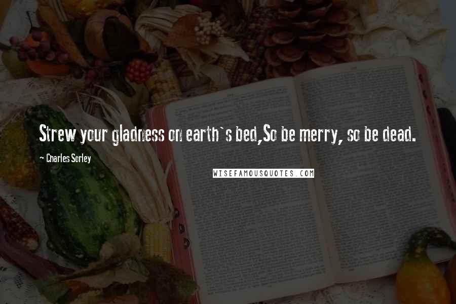 Charles Sorley Quotes: Strew your gladness on earth's bed,So be merry, so be dead.