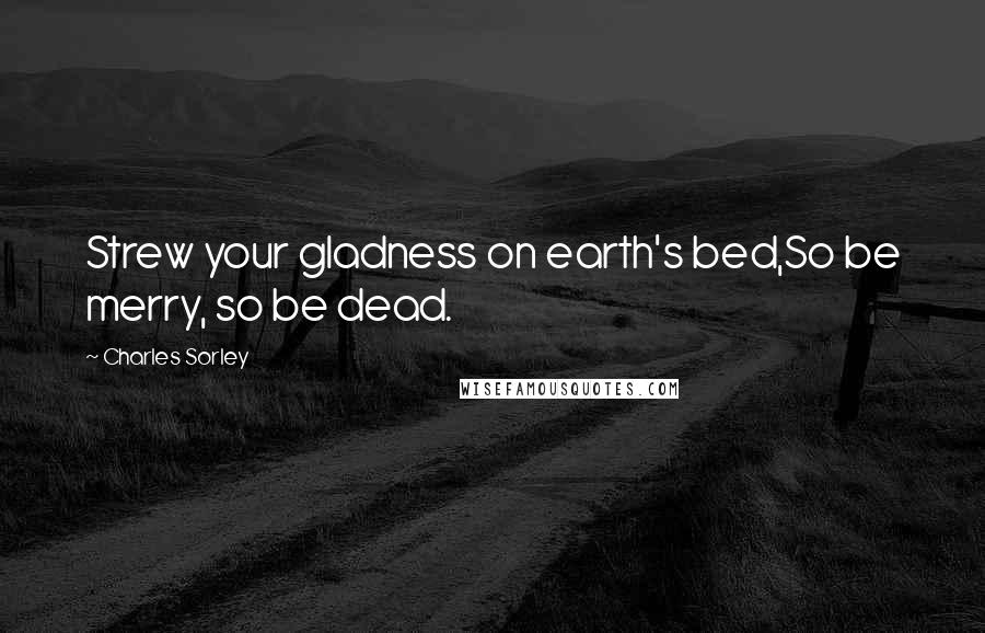 Charles Sorley Quotes: Strew your gladness on earth's bed,So be merry, so be dead.