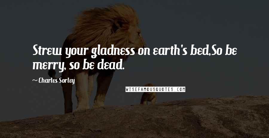 Charles Sorley Quotes: Strew your gladness on earth's bed,So be merry, so be dead.