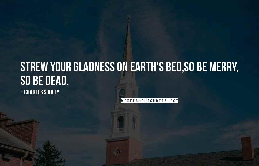 Charles Sorley Quotes: Strew your gladness on earth's bed,So be merry, so be dead.