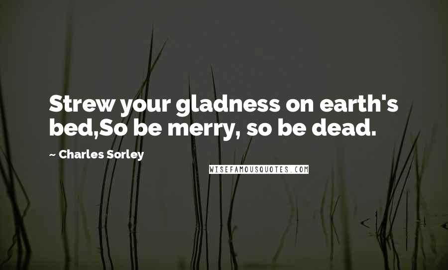 Charles Sorley Quotes: Strew your gladness on earth's bed,So be merry, so be dead.