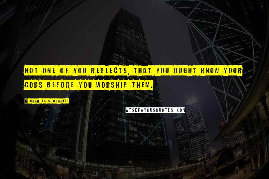 Charles Southwell Quotes: Not one of you reflects, that you ought know your Gods before you worship them.