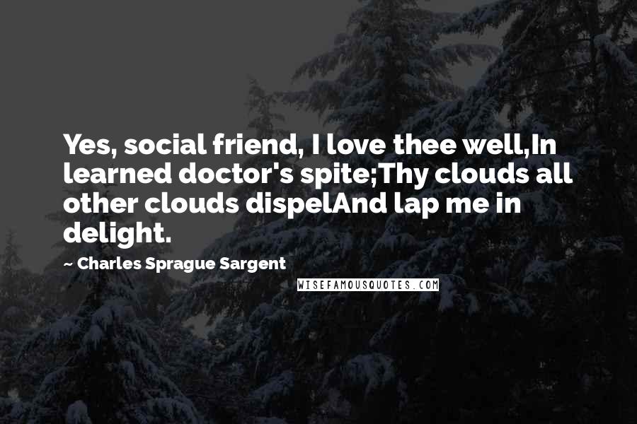 Charles Sprague Sargent Quotes: Yes, social friend, I love thee well,In learned doctor's spite;Thy clouds all other clouds dispelAnd lap me in delight.