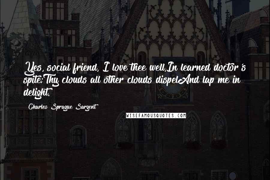 Charles Sprague Sargent Quotes: Yes, social friend, I love thee well,In learned doctor's spite;Thy clouds all other clouds dispelAnd lap me in delight.