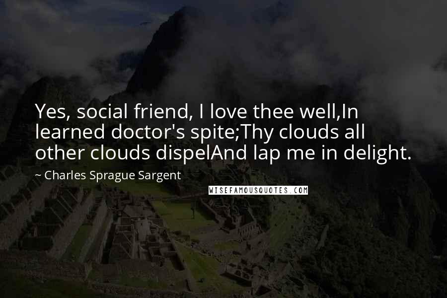 Charles Sprague Sargent Quotes: Yes, social friend, I love thee well,In learned doctor's spite;Thy clouds all other clouds dispelAnd lap me in delight.
