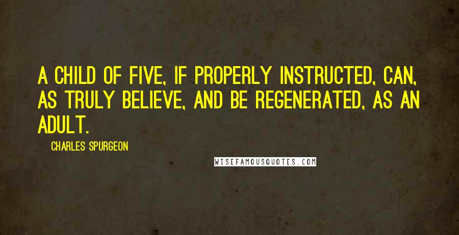 Charles Spurgeon Quotes: A child of five, if properly instructed, can, as truly believe, and be regenerated, as an adult.