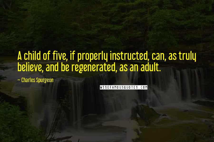 Charles Spurgeon Quotes: A child of five, if properly instructed, can, as truly believe, and be regenerated, as an adult.