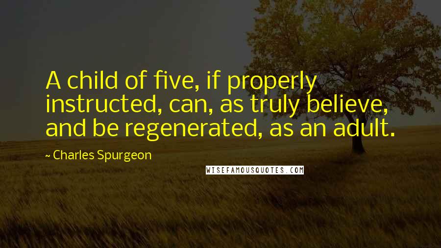 Charles Spurgeon Quotes: A child of five, if properly instructed, can, as truly believe, and be regenerated, as an adult.