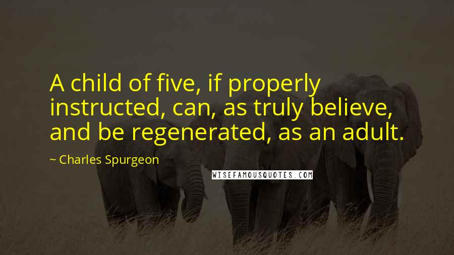 Charles Spurgeon Quotes: A child of five, if properly instructed, can, as truly believe, and be regenerated, as an adult.