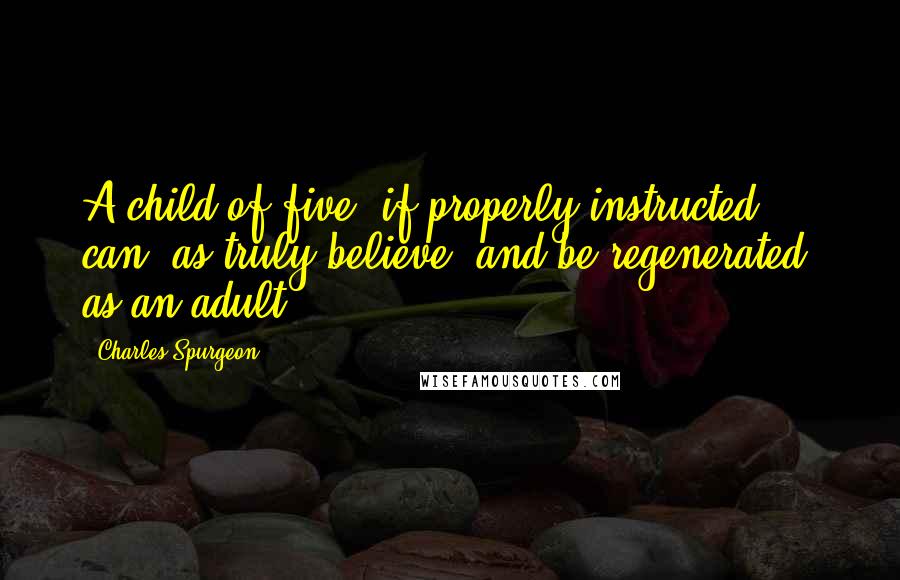 Charles Spurgeon Quotes: A child of five, if properly instructed, can, as truly believe, and be regenerated, as an adult.