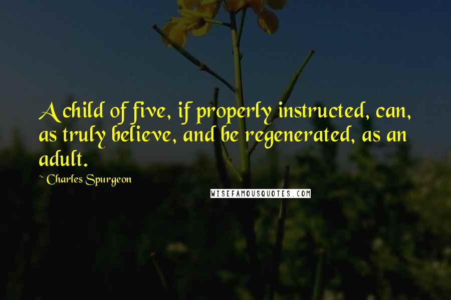 Charles Spurgeon Quotes: A child of five, if properly instructed, can, as truly believe, and be regenerated, as an adult.