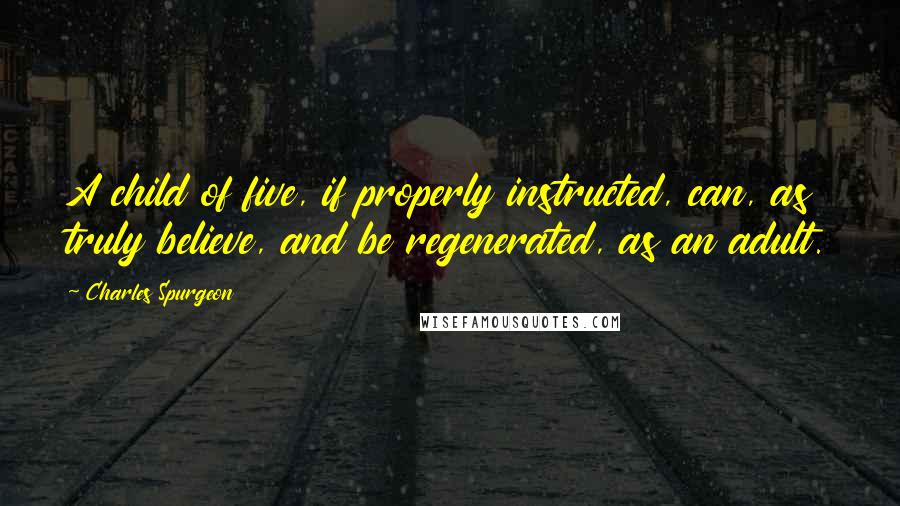 Charles Spurgeon Quotes: A child of five, if properly instructed, can, as truly believe, and be regenerated, as an adult.