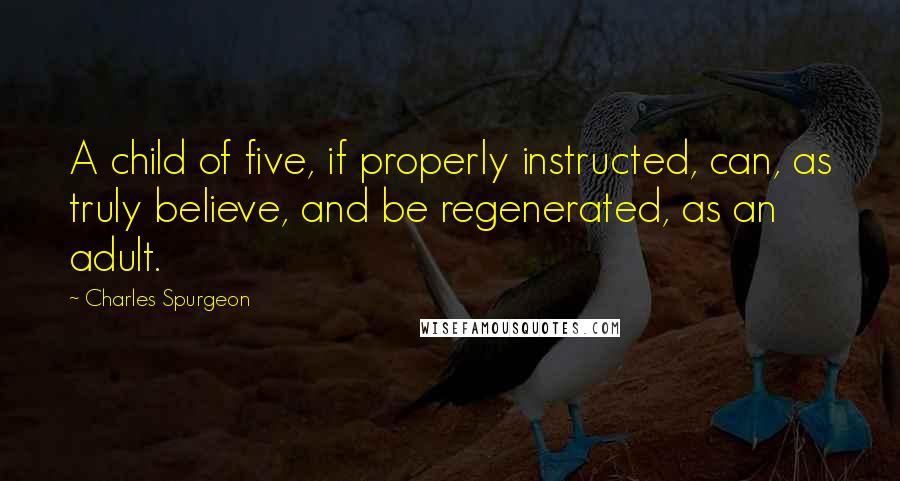 Charles Spurgeon Quotes: A child of five, if properly instructed, can, as truly believe, and be regenerated, as an adult.