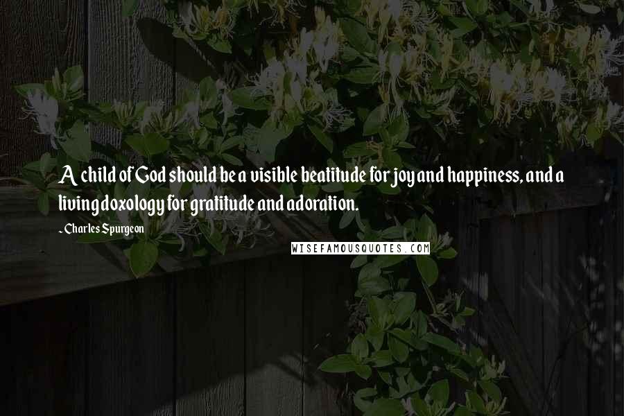 Charles Spurgeon Quotes: A child of God should be a visible beatitude for joy and happiness, and a living doxology for gratitude and adoration.