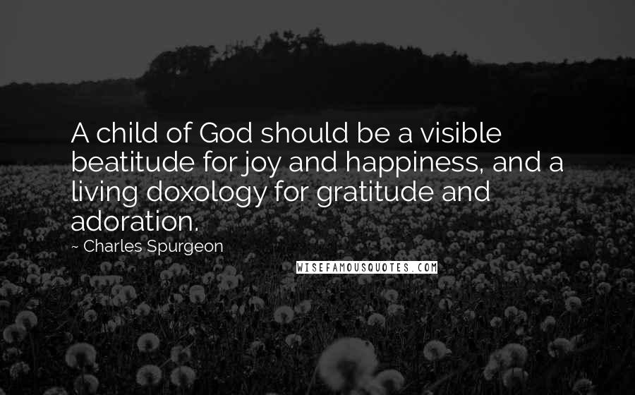 Charles Spurgeon Quotes: A child of God should be a visible beatitude for joy and happiness, and a living doxology for gratitude and adoration.