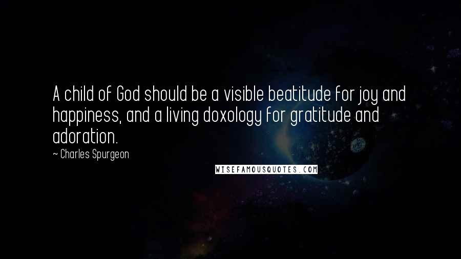Charles Spurgeon Quotes: A child of God should be a visible beatitude for joy and happiness, and a living doxology for gratitude and adoration.