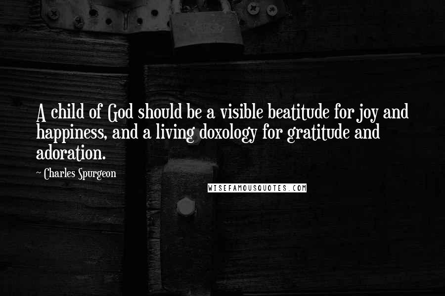 Charles Spurgeon Quotes: A child of God should be a visible beatitude for joy and happiness, and a living doxology for gratitude and adoration.