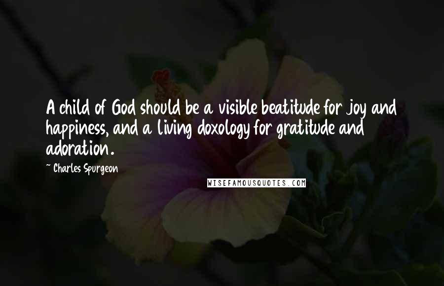 Charles Spurgeon Quotes: A child of God should be a visible beatitude for joy and happiness, and a living doxology for gratitude and adoration.