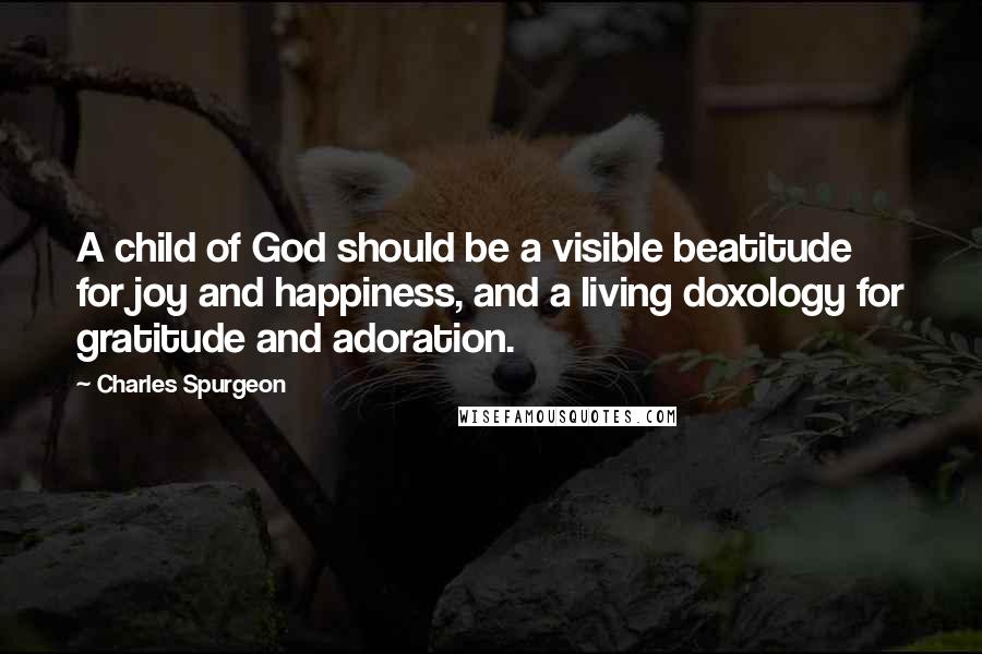 Charles Spurgeon Quotes: A child of God should be a visible beatitude for joy and happiness, and a living doxology for gratitude and adoration.