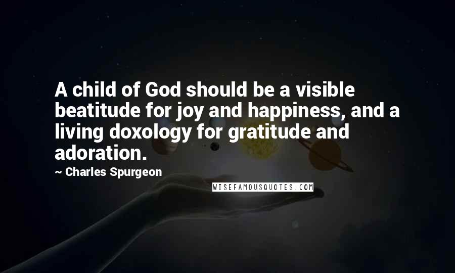 Charles Spurgeon Quotes: A child of God should be a visible beatitude for joy and happiness, and a living doxology for gratitude and adoration.