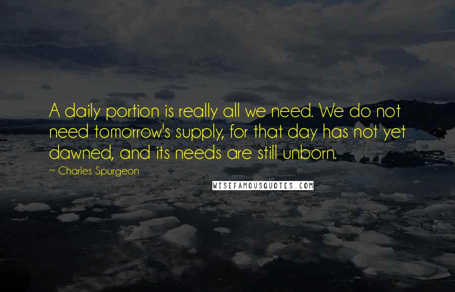 Charles Spurgeon Quotes: A daily portion is really all we need. We do not need tomorrow's supply, for that day has not yet dawned, and its needs are still unborn.