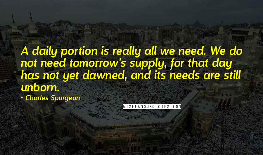 Charles Spurgeon Quotes: A daily portion is really all we need. We do not need tomorrow's supply, for that day has not yet dawned, and its needs are still unborn.