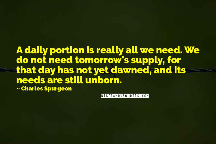 Charles Spurgeon Quotes: A daily portion is really all we need. We do not need tomorrow's supply, for that day has not yet dawned, and its needs are still unborn.
