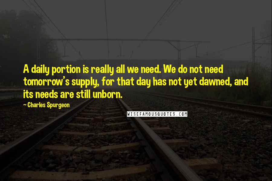 Charles Spurgeon Quotes: A daily portion is really all we need. We do not need tomorrow's supply, for that day has not yet dawned, and its needs are still unborn.