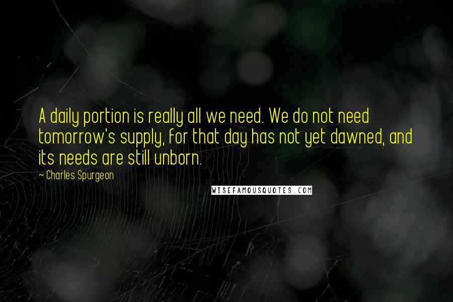 Charles Spurgeon Quotes: A daily portion is really all we need. We do not need tomorrow's supply, for that day has not yet dawned, and its needs are still unborn.