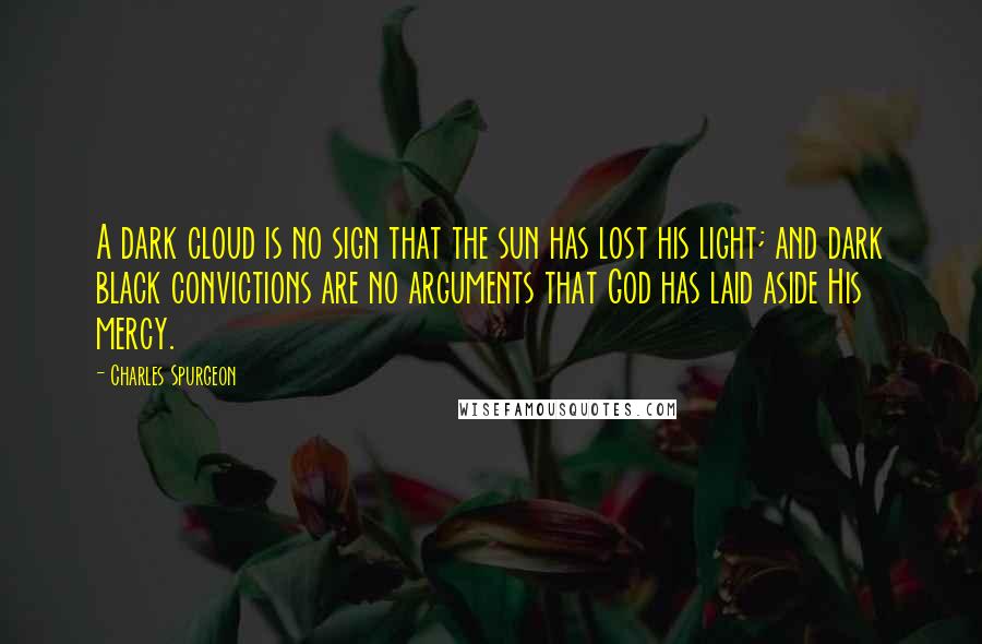 Charles Spurgeon Quotes: A dark cloud is no sign that the sun has lost his light; and dark black convictions are no arguments that God has laid aside His mercy.