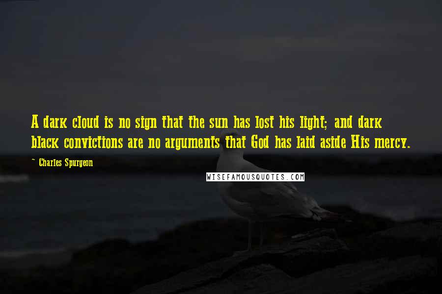 Charles Spurgeon Quotes: A dark cloud is no sign that the sun has lost his light; and dark black convictions are no arguments that God has laid aside His mercy.