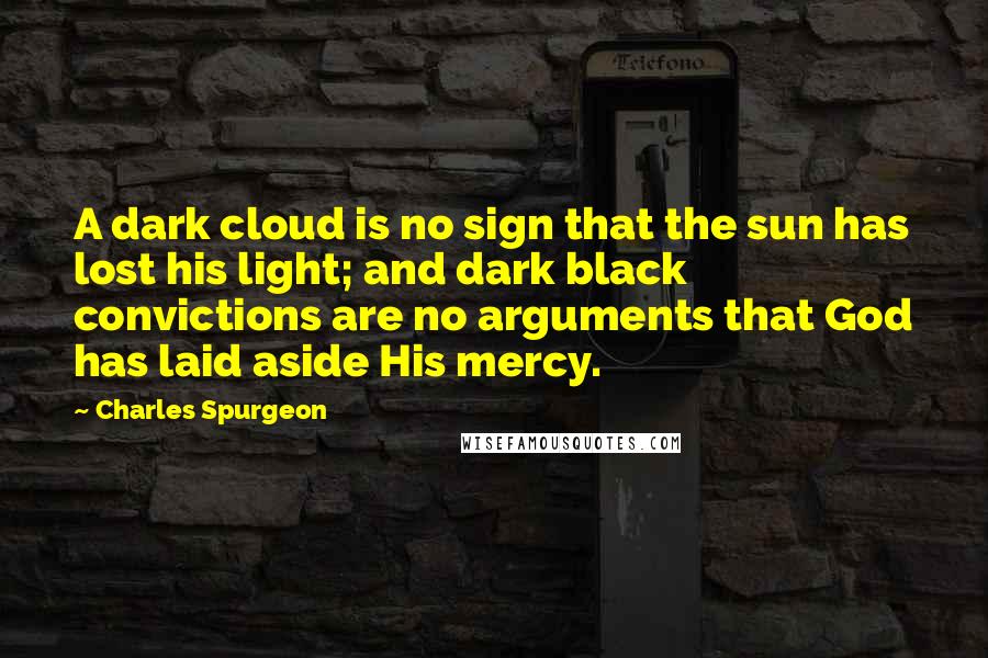 Charles Spurgeon Quotes: A dark cloud is no sign that the sun has lost his light; and dark black convictions are no arguments that God has laid aside His mercy.