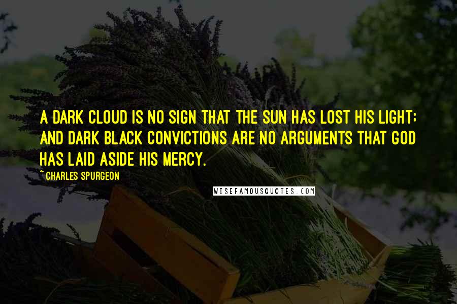 Charles Spurgeon Quotes: A dark cloud is no sign that the sun has lost his light; and dark black convictions are no arguments that God has laid aside His mercy.