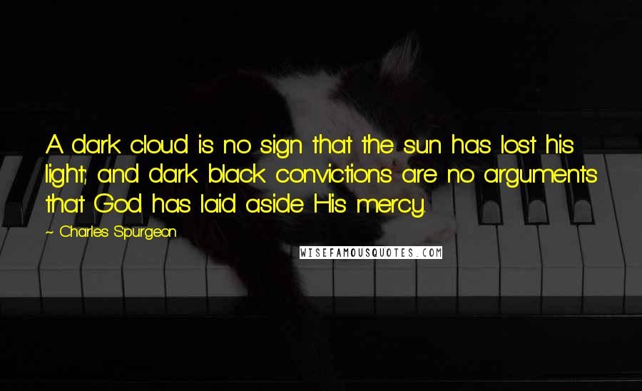 Charles Spurgeon Quotes: A dark cloud is no sign that the sun has lost his light; and dark black convictions are no arguments that God has laid aside His mercy.