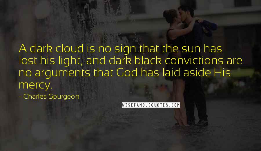 Charles Spurgeon Quotes: A dark cloud is no sign that the sun has lost his light; and dark black convictions are no arguments that God has laid aside His mercy.