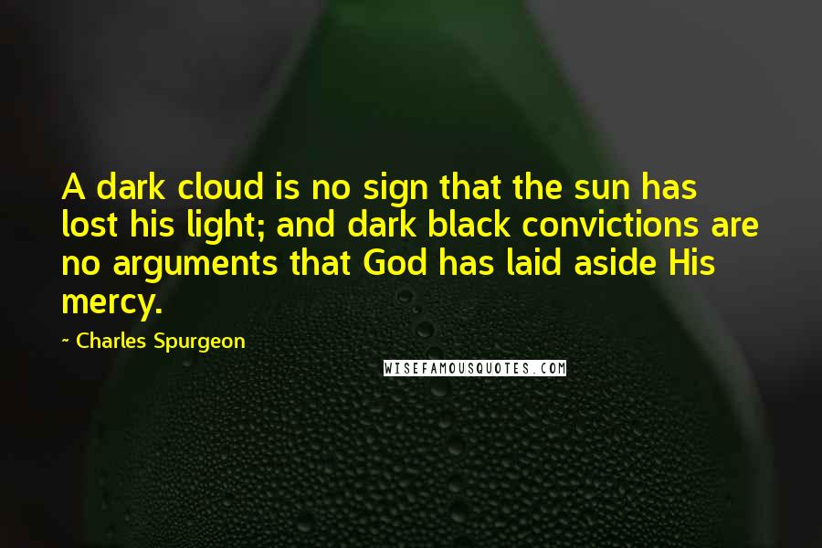 Charles Spurgeon Quotes: A dark cloud is no sign that the sun has lost his light; and dark black convictions are no arguments that God has laid aside His mercy.