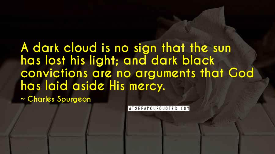 Charles Spurgeon Quotes: A dark cloud is no sign that the sun has lost his light; and dark black convictions are no arguments that God has laid aside His mercy.